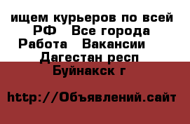 ищем курьеров по всей РФ - Все города Работа » Вакансии   . Дагестан респ.,Буйнакск г.
